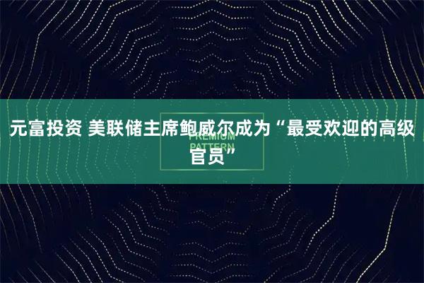 元富投资 美联储主席鲍威尔成为“最受欢迎的高级官员”