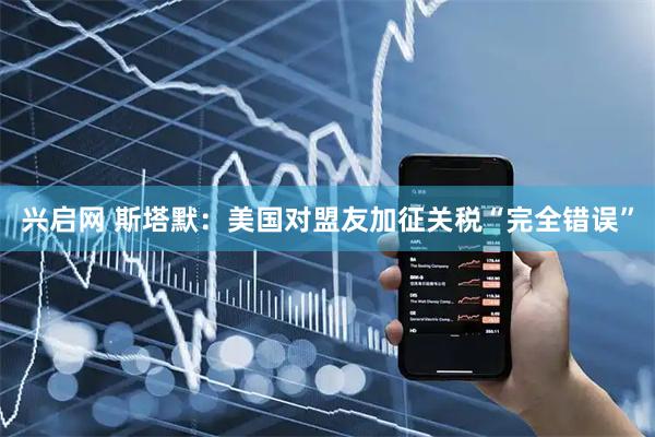 兴启网 斯塔默：美国对盟友加征关税“完全错误”
