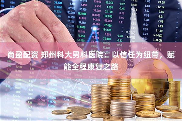 尚盈配资 郑州科大男科医院：以信任为纽带，赋能全程康复之路