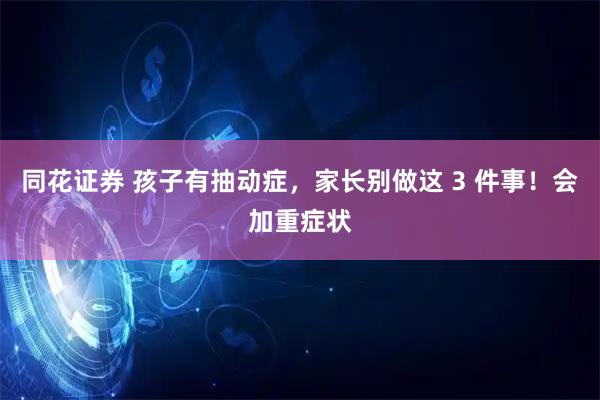 同花证券 孩子有抽动症，家长别做这 3 件事！会加重症状