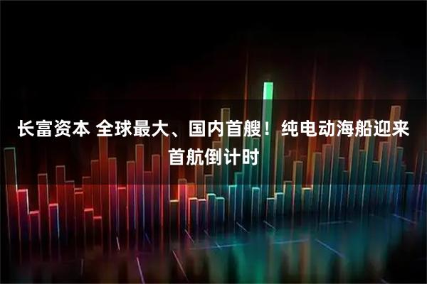 长富资本 全球最大、国内首艘！纯电动海船迎来首航倒计时