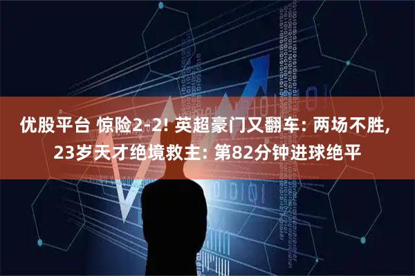 优股平台 惊险2-2! 英超豪门又翻车: 两场不胜, 23岁天才绝境救主: 第82分钟进球绝平
